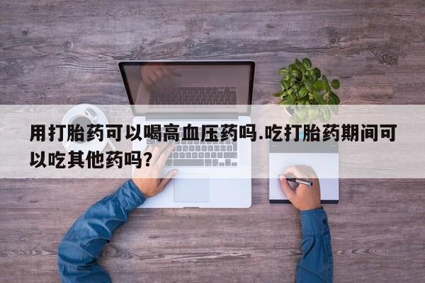 卖打胎药的联系方式或微信用打胎药可以喝高血压药吗.吃打胎药期间可以吃其他药吗？