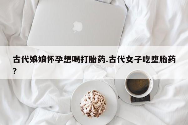卖打胎药的联系方式或微信古代娘娘怀孕想喝打胎药.古代女子吃堕胎药？
