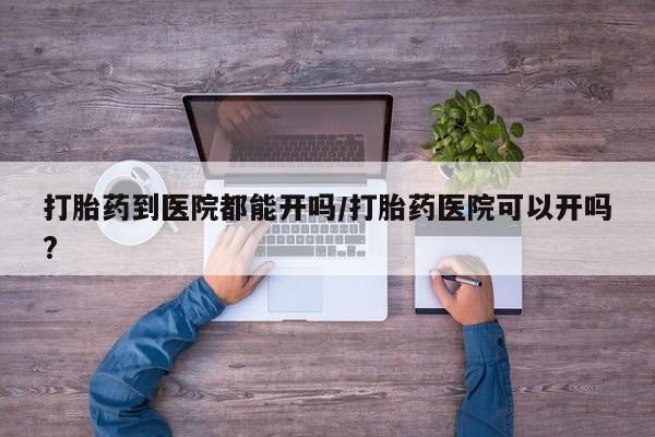 卖打胎药的联系方式或微信打胎药到医院都能开吗/打胎药医院可以开吗?