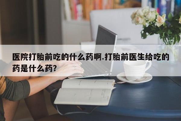 卖打胎药的联系方式或微信医院打胎前吃的什么药啊.打胎前医生给吃的药是什么药？