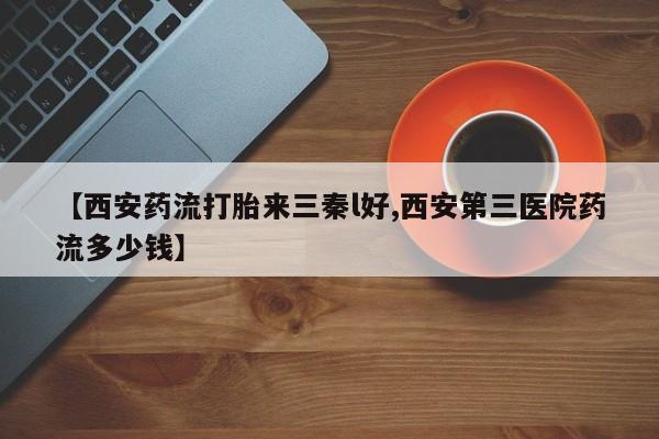 卖打胎药的联系方式或微信【西安药流打胎来三秦l好,西安第三医院药流多少钱】