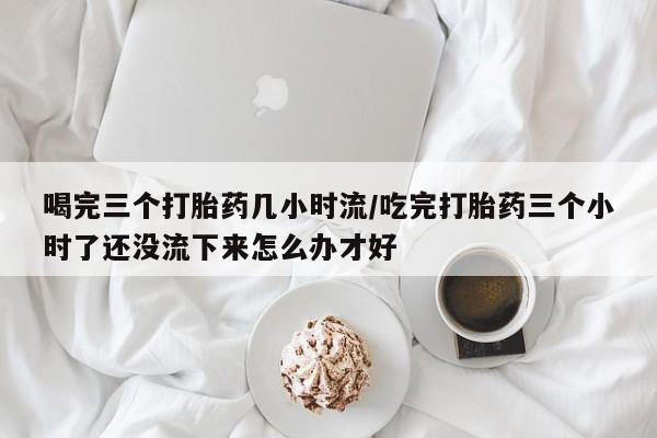 卖打胎药的联系方式或微信喝完三个打胎药几小时流/吃完打胎药三个小时了还没流下来怎么办才好