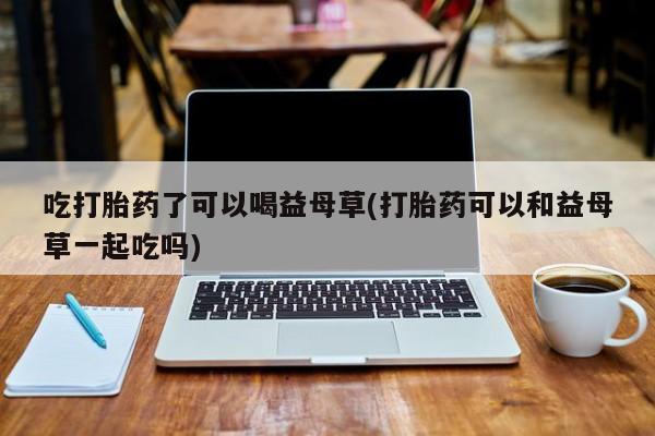 卖打胎药的联系方式或微信吃打胎药了可以喝益母草(打胎药可以和益母草一起吃吗)