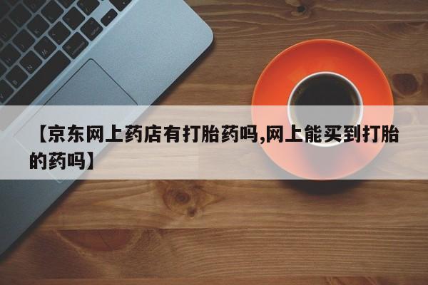卖打胎药的联系方式或微信【京东网上药店有打胎药吗,网上能买到打胎的药吗】