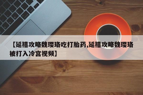卖打胎药的联系方式或微信【延禧攻略魏璎珞吃打胎药,延禧攻略魏璎珞被打入冷宫视频】