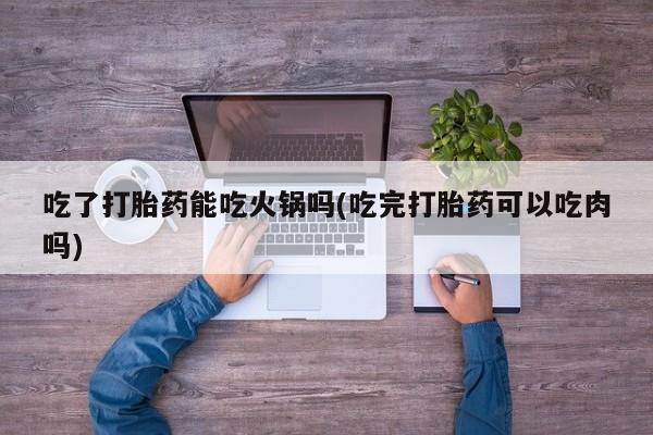 卖打胎药的联系方式或微信吃了打胎药能吃火锅吗(吃完打胎药可以吃肉吗)