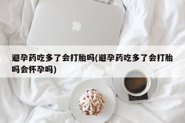 卖打胎药的联系方式或微信避孕药吃多了会打胎吗(避孕药吃多了会打胎吗会怀孕吗)