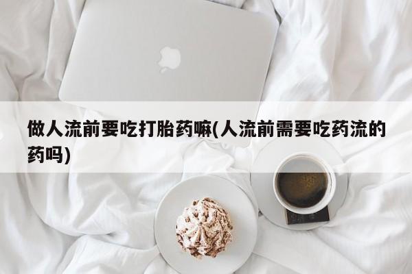 卖打胎药的联系方式或微信做人流前要吃打胎药嘛(人流前需要吃药流的药吗)