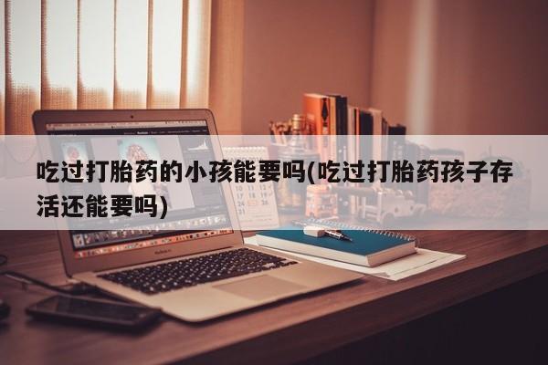 卖打胎药的联系方式或微信吃过打胎药的小孩能要吗(吃过打胎药孩子存活还能要吗)