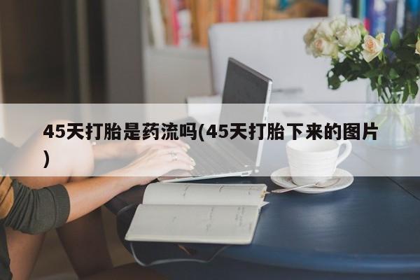 卖打胎药的联系方式或微信45天打胎是药流吗(45天打胎下来的图片)