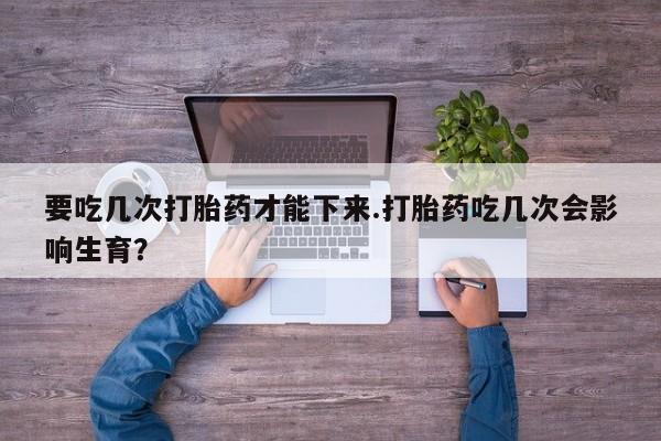 卖打胎药的联系方式或微信要吃几次打胎药才能下来.打胎药吃几次会影响生育？