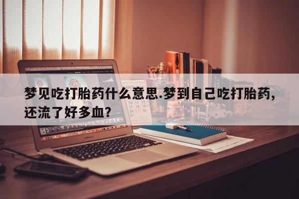 卖打胎药的联系方式或微信梦见吃打胎药什么意思.梦到自己吃打胎药,还流了好多血？