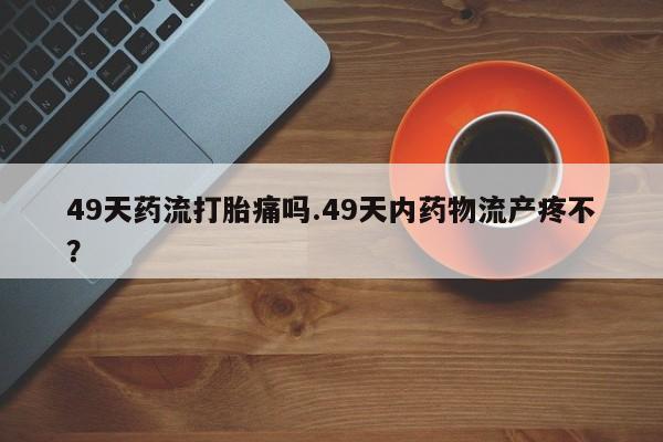 卖打胎药的联系方式或微信49天药流打胎痛吗.49天内药物流产疼不？