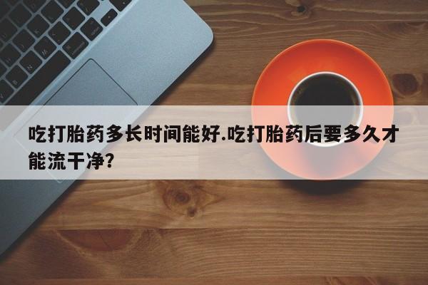 卖打胎药的联系方式或微信吃打胎药多长时间能好.吃打胎药后要多久才能流干净？
