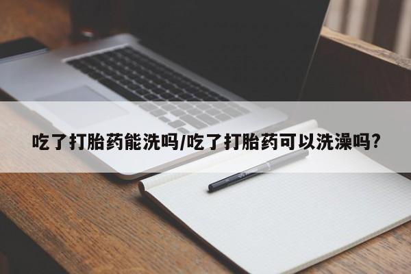 卖打胎药的联系方式或微信吃了打胎药能洗吗/吃了打胎药可以洗澡吗?