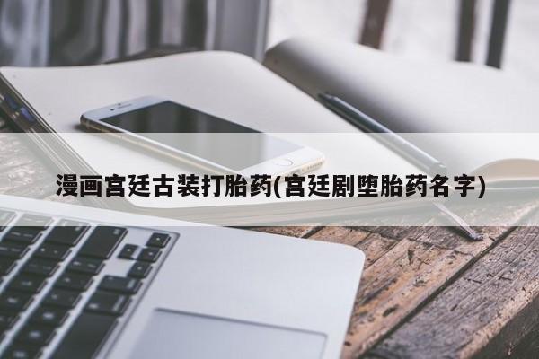 卖打胎药的联系方式或微信漫画宫廷古装打胎药(宫廷剧堕胎药名字)