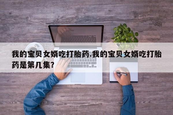 卖打胎药的联系方式或微信我的宝贝女婿吃打胎药.我的宝贝女婿吃打胎药是第几集？