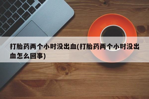 卖打胎药的联系方式或微信打胎药两个小时没出血(打胎药两个小时没出血怎么回事)