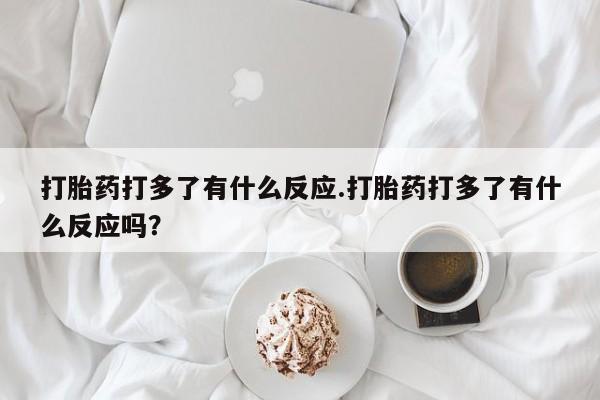 卖打胎药的联系方式或微信打胎药打多了有什么反应.打胎药打多了有什么反应吗？