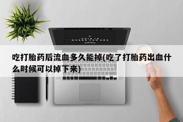 卖打胎药的联系方式或微信吃打胎药后流血多久能掉(吃了打胎药出血什么时候可以掉下来)