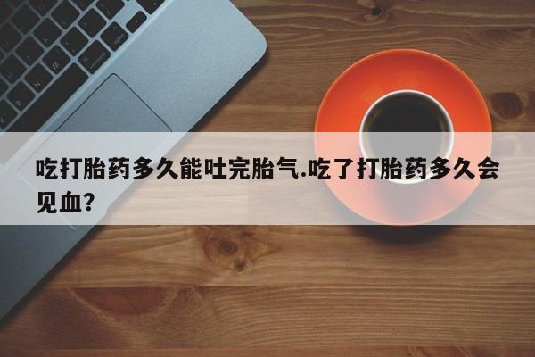 卖打胎药的联系方式或微信吃打胎药多久能吐完胎气.吃了打胎药多久会见血？