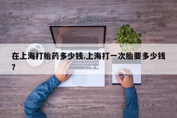 卖打胎药的联系方式或微信在上海打胎药多少钱.上海打一次胎要多少钱？