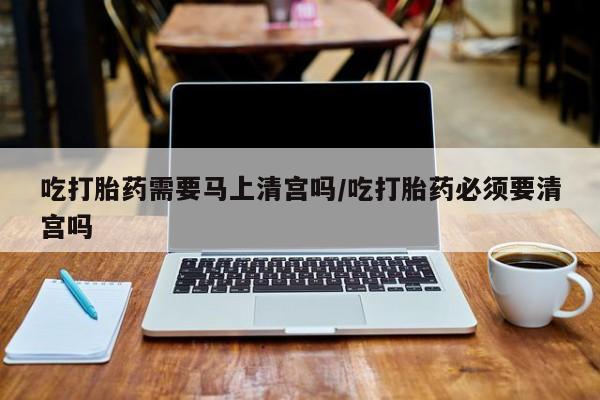卖打胎药的联系方式或微信吃打胎药需要马上清宫吗/吃打胎药必须要清宫吗