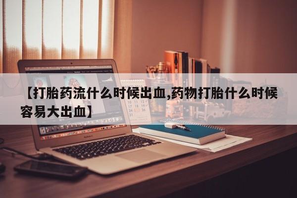 卖打胎药的联系方式或微信【打胎药流什么时候出血,药物打胎什么时候容易大出血】