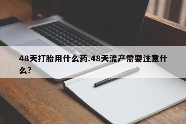 卖打胎药的联系方式或微信48天打胎用什么药.48天流产需要注意什么？