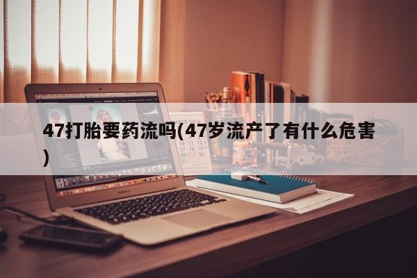 卖打胎药的联系方式或微信47打胎要药流吗(47岁流产了有什么危害)