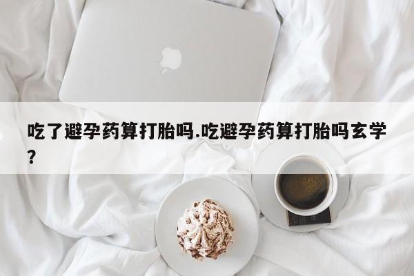 卖打胎药的联系方式或微信吃了避孕药算打胎吗.吃避孕药算打胎吗玄学？