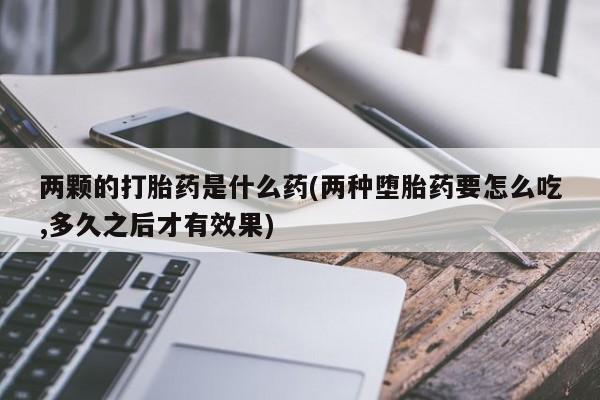 卖打胎药的联系方式或微信两颗的打胎药是什么药(两种堕胎药要怎么吃,多久之后才有效果)