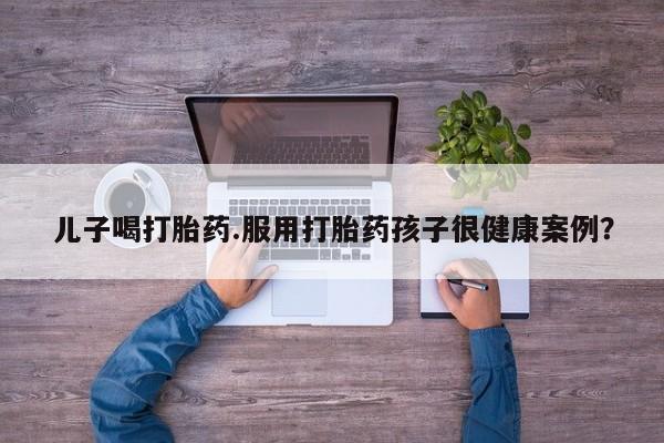 卖打胎药的联系方式或微信儿子喝打胎药.服用打胎药孩子很健康案例？