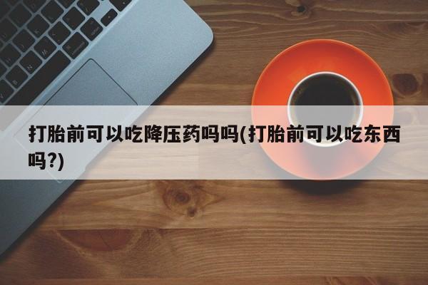 卖打胎药的联系方式或微信打胎前可以吃降压药吗吗(打胎前可以吃东西吗?)