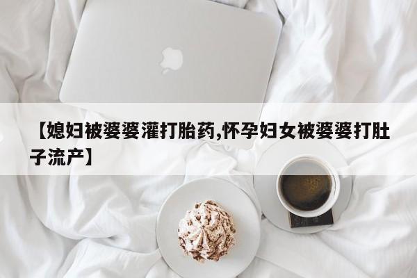 卖打胎药的联系方式或微信【媳妇被婆婆灌打胎药,怀孕妇女被婆婆打肚子流产】