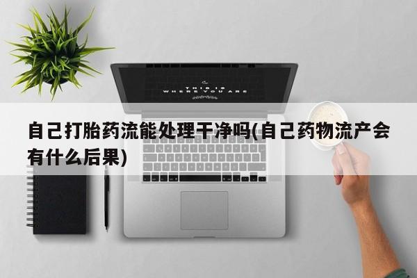 卖打胎药的联系方式或微信自己打胎药流能处理干净吗(自己药物流产会有什么后果)