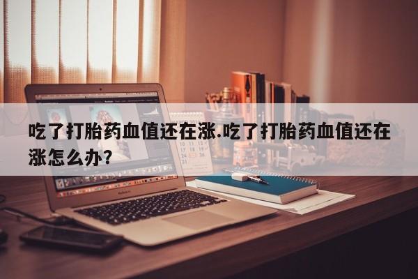 卖打胎药的联系方式或微信吃了打胎药血值还在涨.吃了打胎药血值还在涨怎么办？