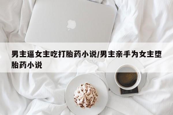 卖打胎药的联系方式或微信男主逼女主吃打胎药小说/男主亲手为女主堕胎药小说