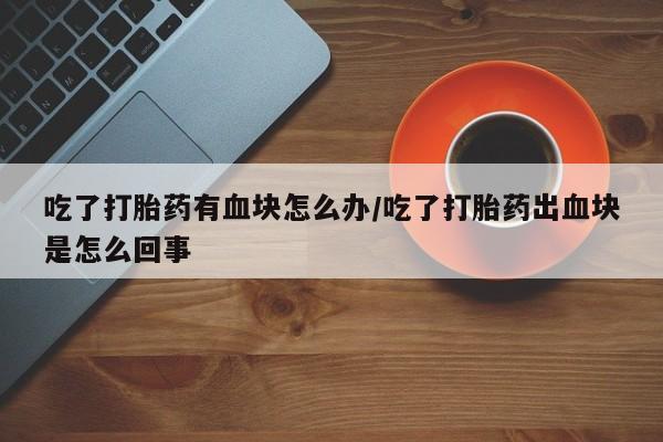 卖打胎药的联系方式或微信吃了打胎药有血块怎么办/吃了打胎药出血块是怎么回事