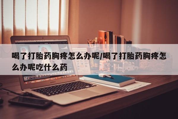 卖打胎药的联系方式或微信喝了打胎药胸疼怎么办呢/喝了打胎药胸疼怎么办呢吃什么药