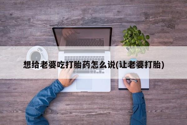 卖打胎药的联系方式或微信想给老婆吃打胎药怎么说(让老婆打胎)