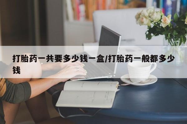 卖打胎药的联系方式或微信打胎药一共要多少钱一盒/打胎药一般都多少钱