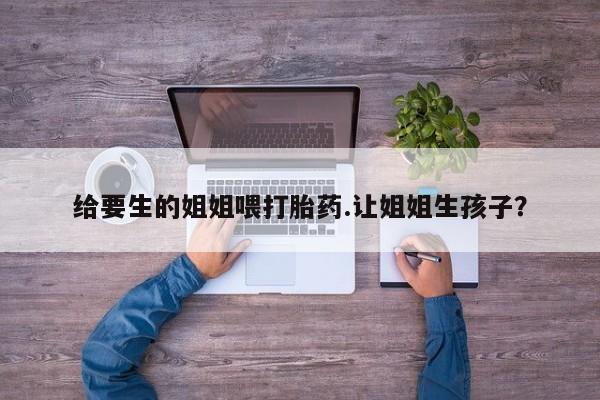 卖打胎药的联系方式或微信给要生的姐姐喂打胎药.让姐姐生孩子？