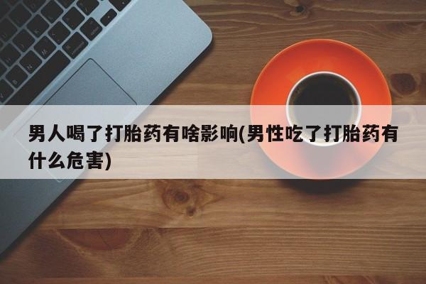 卖打胎药的联系方式或微信男人喝了打胎药有啥影响(男性吃了打胎药有什么危害)