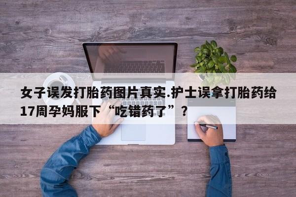 卖打胎药的联系方式或微信女子误发打胎药图片真实.护士误拿打胎药给17周孕妈服下“吃错药了”？