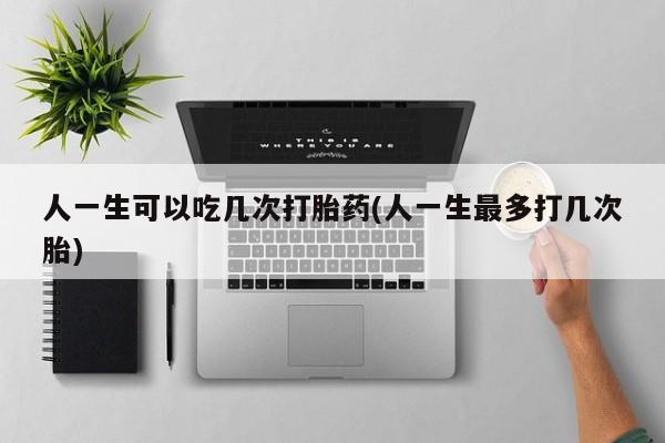 卖打胎药的联系方式或微信人一生可以吃几次打胎药(人一生最多打几次胎)