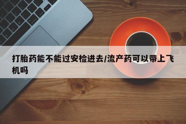 卖打胎药的联系方式或微信打胎药能不能过安检进去/流产药可以带上飞机吗