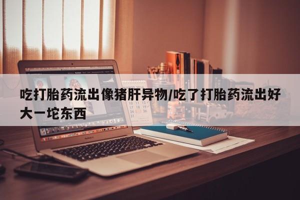 卖打胎药的联系方式或微信吃打胎药流出像猪肝异物/吃了打胎药流出好大一坨东西