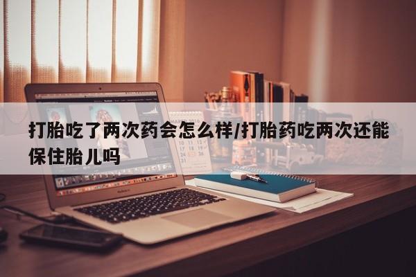 卖打胎药的联系方式或微信打胎吃了两次药会怎么样/打胎药吃两次还能保住胎儿吗