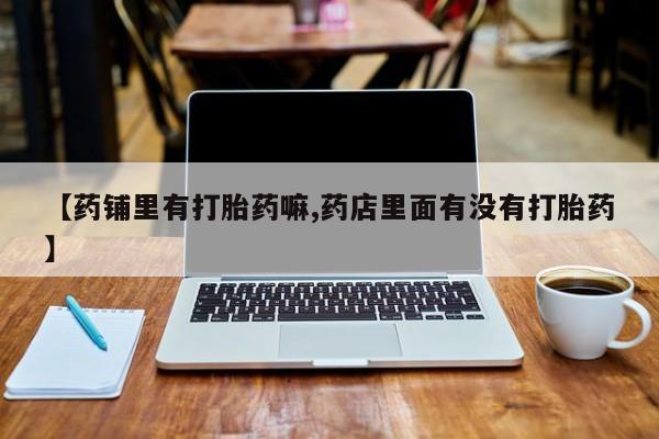 卖打胎药的联系方式或微信【药铺里有打胎药嘛,药店里面有没有打胎药】